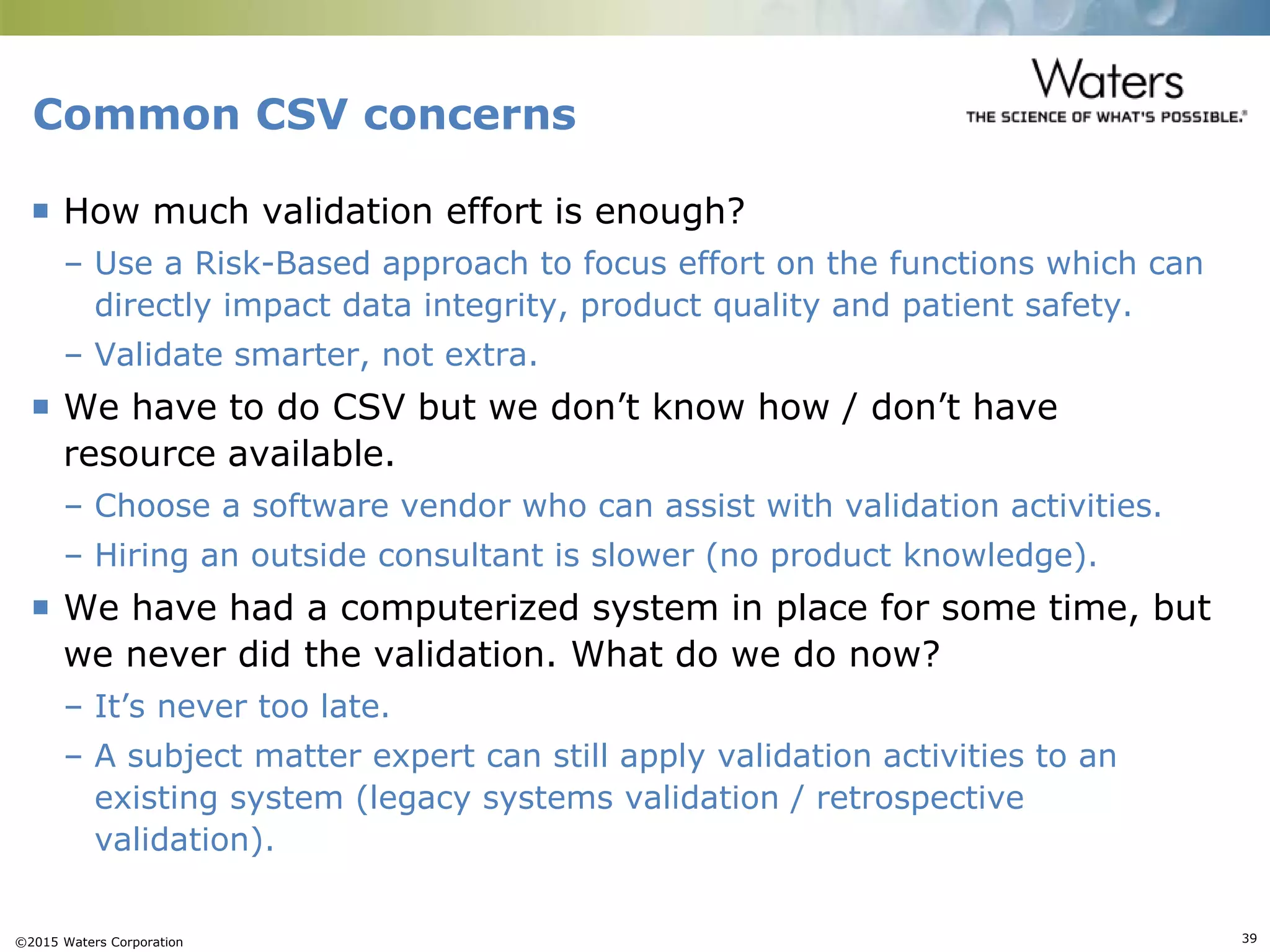 ©2015 Waters Corporation 39
Common CSV concerns
 How much validation effort is enough?
– Use a Risk-Based approach to focus effort on the functions which can
directly impact data integrity, product quality and patient safety.
– Validate smarter, not extra.
 We have to do CSV but we don’t know how / don’t have
resource available.
– Choose a software vendor who can assist with validation activities.
– Hiring an outside consultant is slower (no product knowledge).
 We have had a computerized system in place for some time, but
we never did the validation. What do we do now?
– It’s never too late.
– A subject matter expert can still apply validation activities to an
existing system (legacy systems validation / retrospective
validation).
 