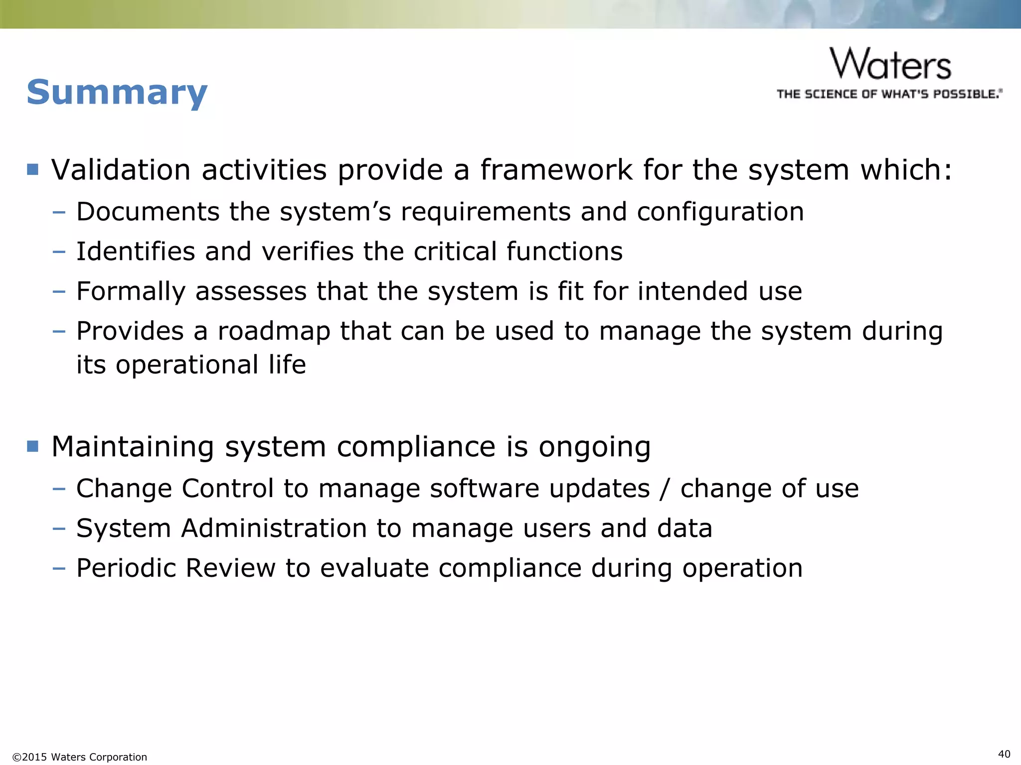 ©2015 Waters Corporation 40
Summary
 Validation activities provide a framework for the system which:
– Documents the system’s requirements and configuration
– Identifies and verifies the critical functions
– Formally assesses that the system is fit for intended use
– Provides a roadmap that can be used to manage the system during
its operational life
 Maintaining system compliance is ongoing
– Change Control to manage software updates / change of use
– System Administration to manage users and data
– Periodic Review to evaluate compliance during operation
 