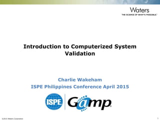 ©2015 Waters Corporation 1
Introduction to Computerized System
Validation
Charlie Wakeham
ISPE Philippines Conference April 2015
 
