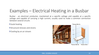 Examples – Electrical Heating in a Busbar
Busbar - an electrical conductor, maintained at a specific voltage and capable at a specific
voltage and capable of carrying a high current, usually used to make a common connection
between several circuits
Joule heating
Structural stresses and strains
Cooling by an air stream
13
ENG. LOUBNA KHALED
 