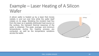 Example – Laser Heating of A Silicon
Wafer
A silicon wafer is heated up by a laser that moves
radially in and out over time while the wafer itself
rotates on its stage. Modeling the incident heat flux
from the laser as a spatially distributed heat source on
the surface, the transient thermal response of the
wafer is obtained. The peak, average, and minimum
temperatures during the heating process are
computed, as well as the temperature variations
across the wafer.
16
ENG. LOUBNA KHALED
 