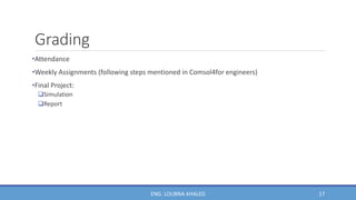 Grading
•Attendance
•Weekly Assignments (following steps mentioned in Comsol4for engineers)
•Final Project:
Simulation
Report
17
ENG. LOUBNA KHALED
 