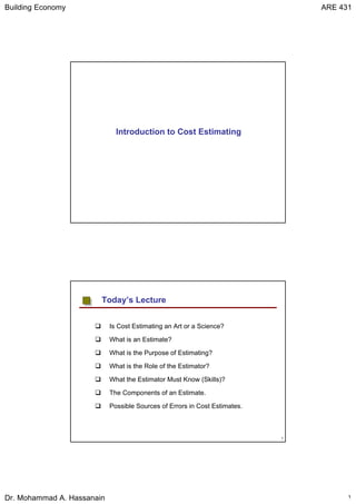 Building Economy ARE 431
Dr. Mohammad A. Hassanain ١
Introduction to Cost Estimating
٢
Is Cost Estimating an Art or a Science?
What is an Estimate?
What is the Purpose of Estimating?
What is the Role of the Estimator?
What the Estimator Must Know (Skills)?
The Components of an Estimate.
Possible Sources of Errors in Cost Estimates.
Today’s Lecture
 