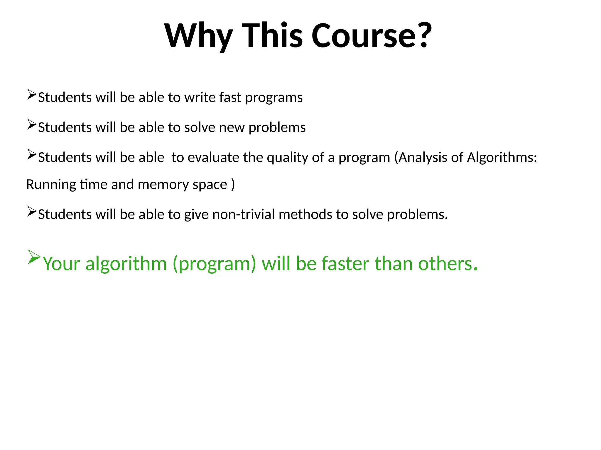 Why This Course?
Students will be able to write fast programs
Students will be able to solve new problems
Students will be able to evaluate the quality of a program (Analysis of Algorithms:
Running time and memory space )
Students will be able to give non-trivial methods to solve problems.
Your algorithm (program) will be faster than others.
 