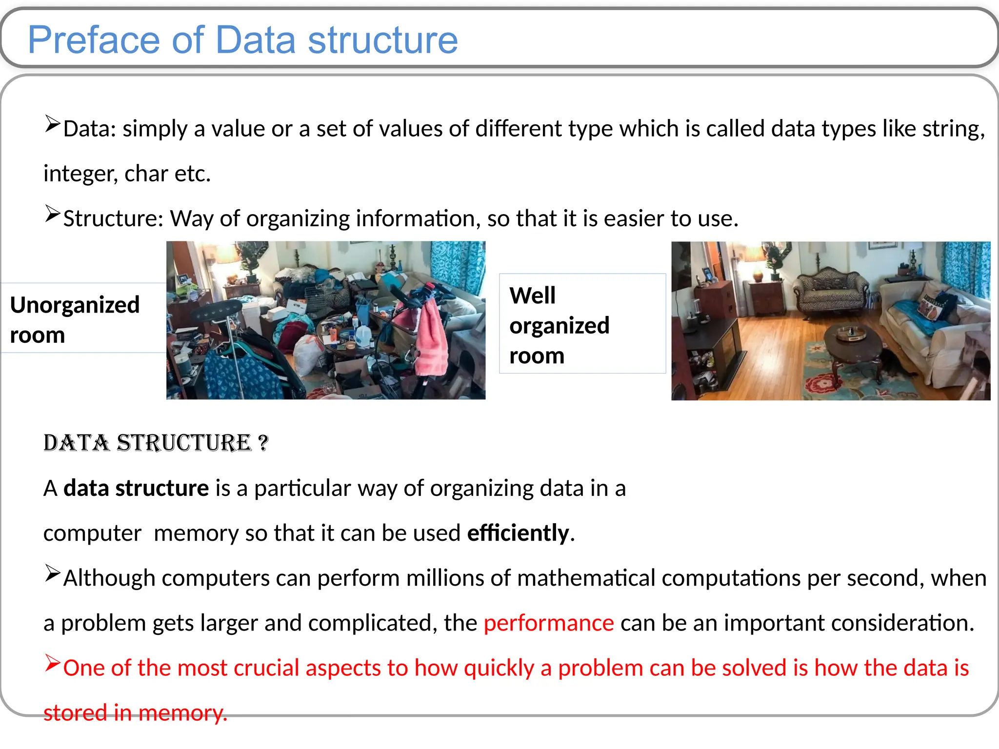 Preface of Data structure
Data: simply a value or a set of values of different type which is called data types like string,
integer, char etc.
Structure: Way of organizing information, so that it is easier to use.
Data Structure ?
A data structure is a particular way of organizing data in a
computer memory so that it can be used efficiently.
Although computers can perform millions of mathematical computations per second, when
a problem gets larger and complicated, the performance can be an important consideration.
One of the most crucial aspects to how quickly a problem can be solved is how the data is
stored in memory.
Unorganized
room
Well
organized
room
 