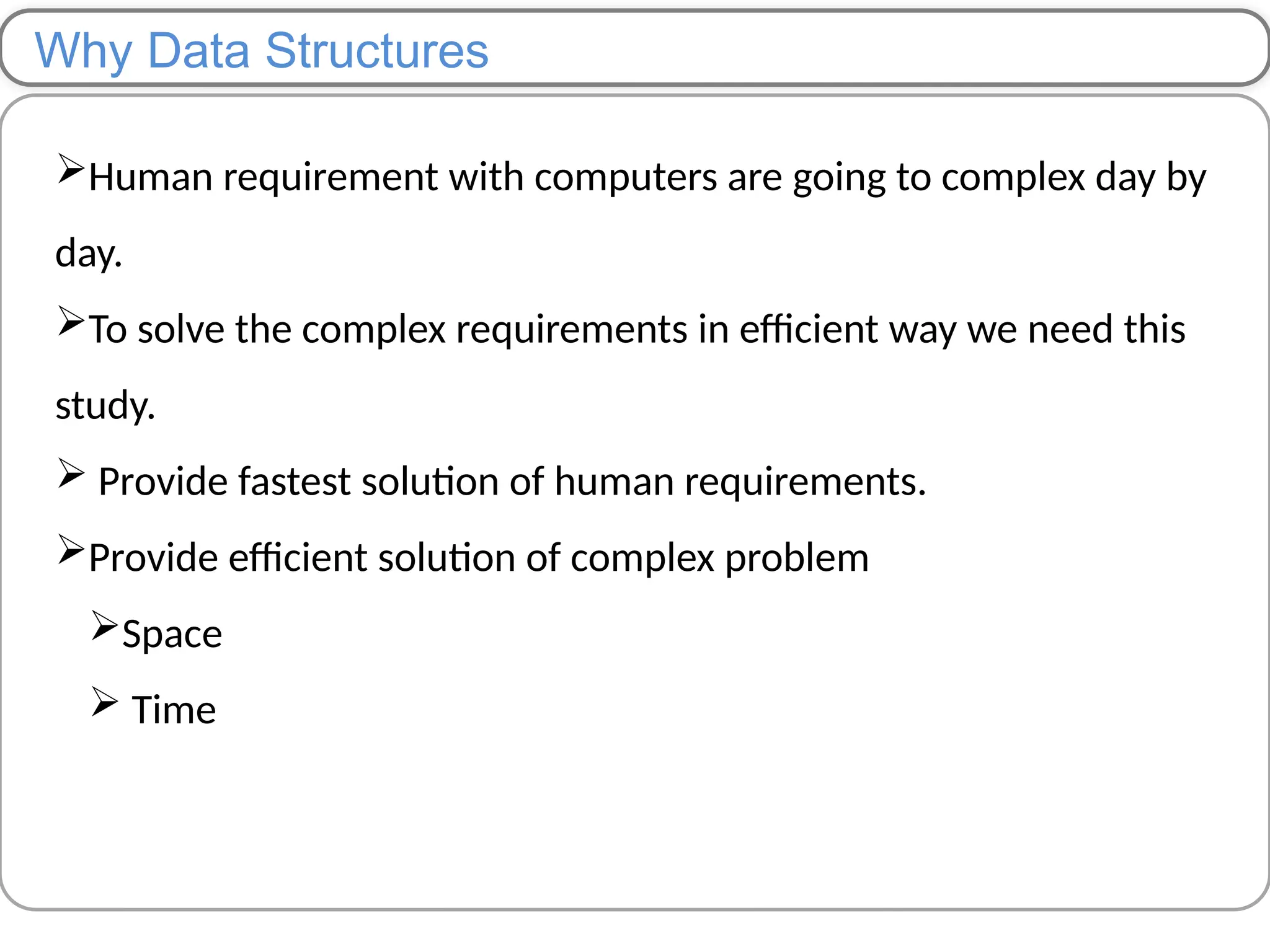 Why Data Structures
Human requirement with computers are going to complex day by
day.
To solve the complex requirements in efficient way we need this
study.
 Provide fastest solution of human requirements.
Provide efficient solution of complex problem
Space
 Time
 