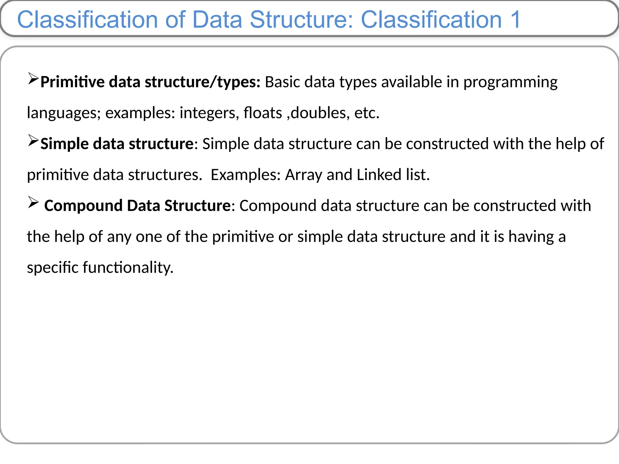 Classification of Data Structure: Classification 1
Primitive data structure/types: Basic data types available in programming
languages; examples: integers, floats ,doubles, etc.
Simple data structure: Simple data structure can be constructed with the help of
primitive data structures. Examples: Array and Linked list.
 Compound Data Structure: Compound data structure can be constructed with
the help of any one of the primitive or simple data structure and it is having a
specific functionality.
 