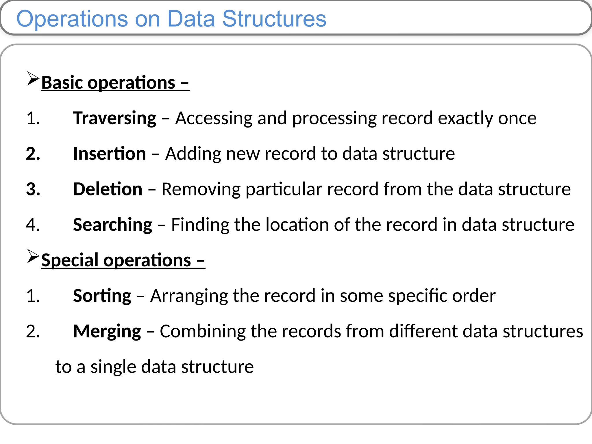 Operations on Data Structures
Basic operations –
1. Traversing – Accessing and processing record exactly once
2. Insertion – Adding new record to data structure
3. Deletion – Removing particular record from the data structure
4. Searching – Finding the location of the record in data structure
Special operations –
1. Sorting – Arranging the record in some specific order
2. Merging – Combining the records from different data structures
to a single data structure
 