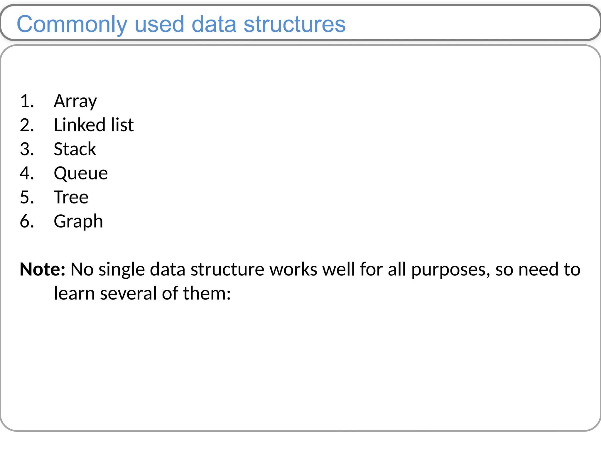 Commonly used data structures
1. Array
2. Linked list
3. Stack
4. Queue
5. Tree
6. Graph
Note: No single data structure works well for all purposes, so need to
learn several of them:
 