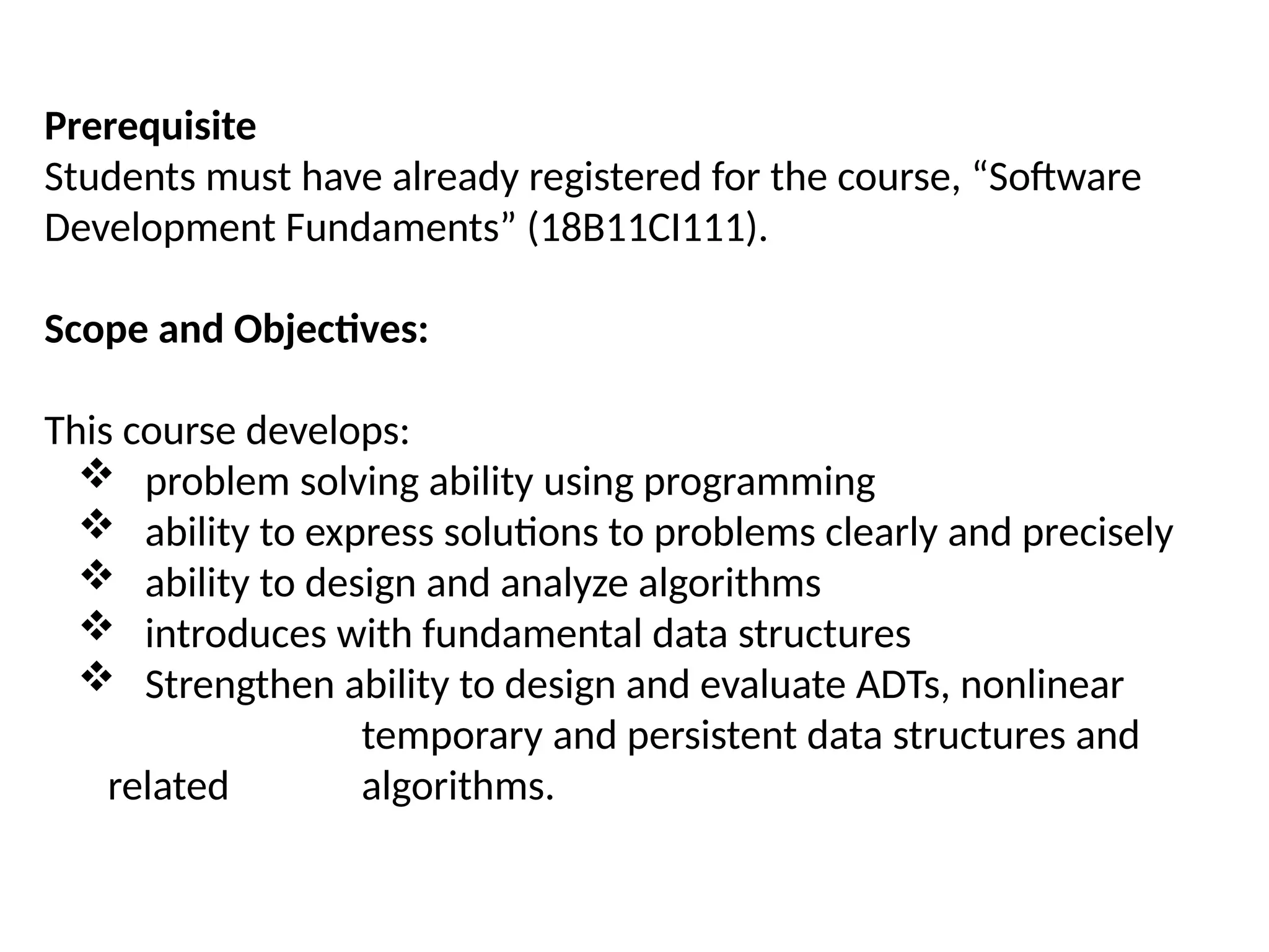 Prerequisite
Students must have already registered for the course, “Software
Development Fundaments” (18B11CI111).
Scope and Objectives:
This course develops:
 problem solving ability using programming
 ability to express solutions to problems clearly and precisely
 ability to design and analyze algorithms
 introduces with fundamental data structures
 Strengthen ability to design and evaluate ADTs, nonlinear
temporary and persistent data structures and
related algorithms.
 