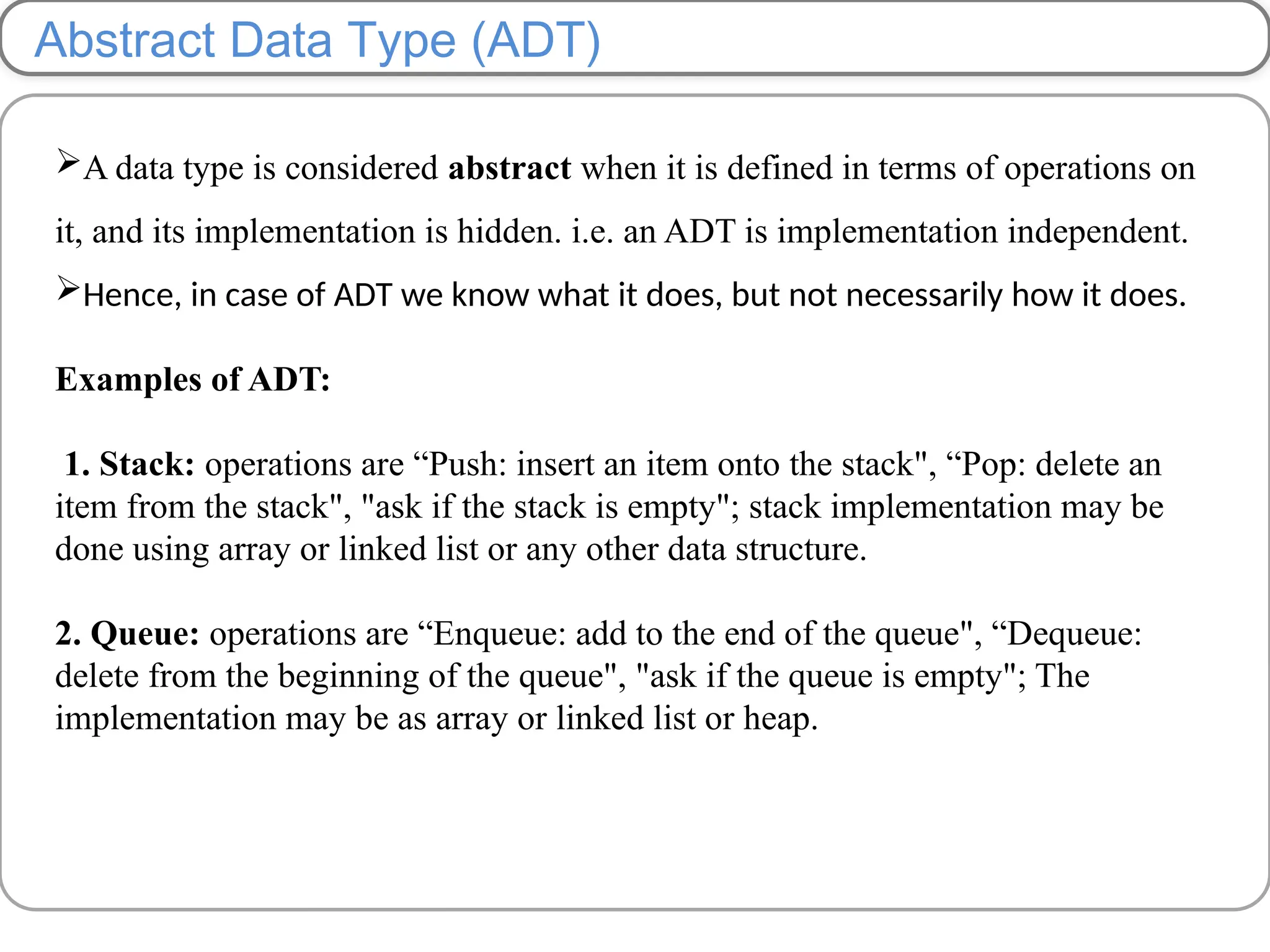 Abstract Data Type (ADT)
A data type is considered abstract when it is defined in terms of operations on
it, and its implementation is hidden. i.e. an ADT is implementation independent.
Hence, in case of ADT we know what it does, but not necessarily how it does.
Examples of ADT:
1. Stack: operations are “Push: insert an item onto the stack", “Pop: delete an
item from the stack", "ask if the stack is empty"; stack implementation may be
done using array or linked list or any other data structure.
2. Queue: operations are “Enqueue: add to the end of the queue", “Dequeue:
delete from the beginning of the queue", "ask if the queue is empty"; The
implementation may be as array or linked list or heap.
 