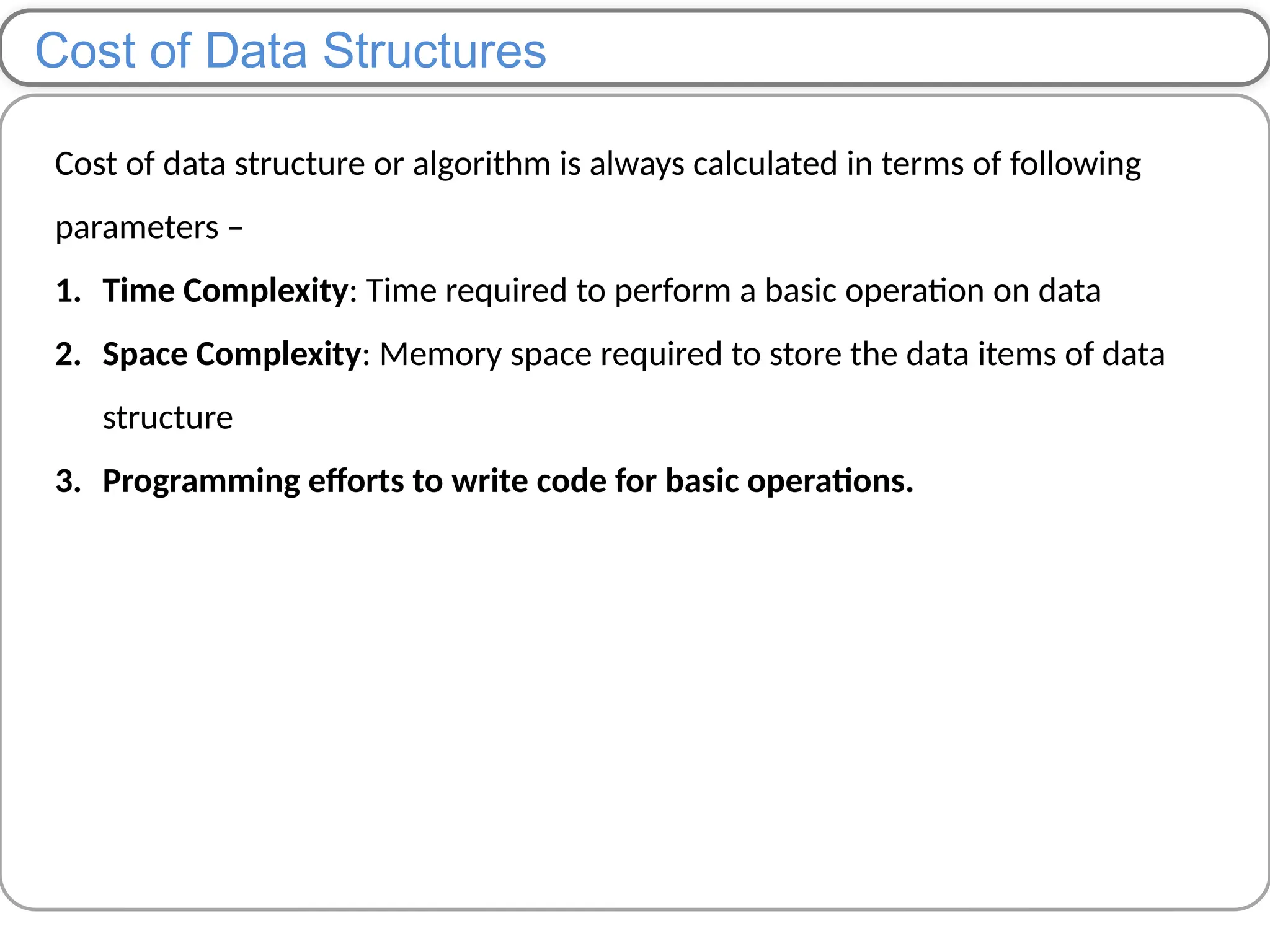 Cost of Data Structures
Cost of data structure or algorithm is always calculated in terms of following
parameters –
1. Time Complexity: Time required to perform a basic operation on data
2. Space Complexity: Memory space required to store the data items of data
structure
3. Programming efforts to write code for basic operations.
 