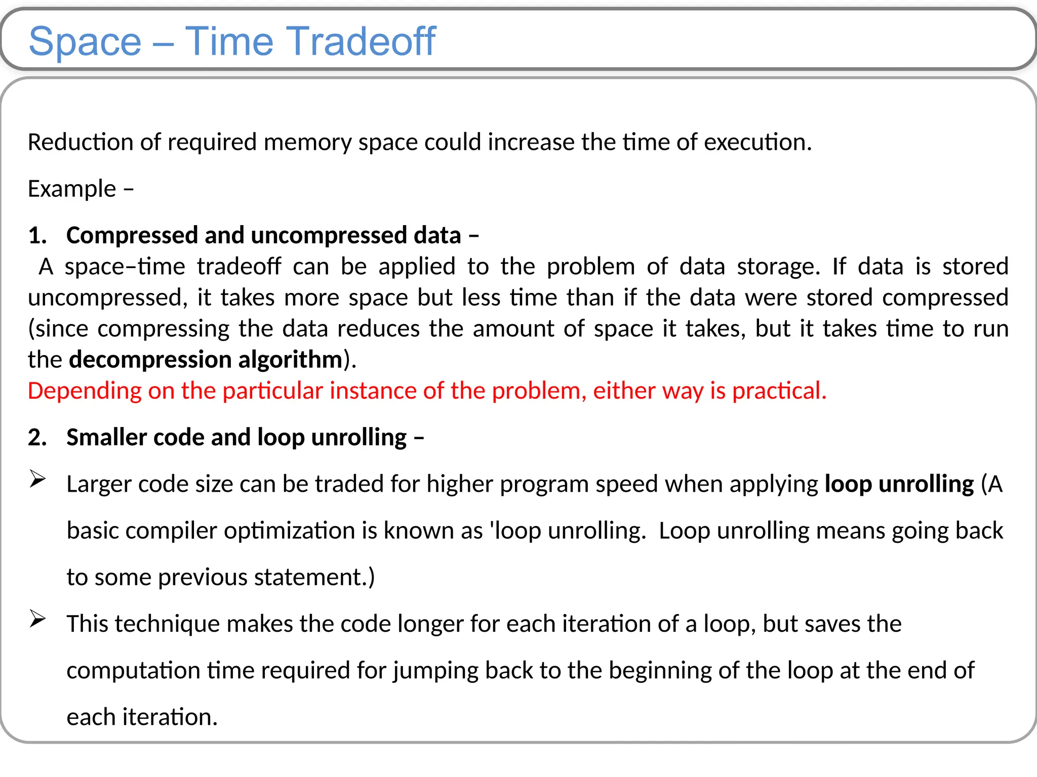 Space – Time Tradeoff
Reduction of required memory space could increase the time of execution.
Example –
1. Compressed and uncompressed data –
A space–time tradeoff can be applied to the problem of data storage. If data is stored
uncompressed, it takes more space but less time than if the data were stored compressed
(since compressing the data reduces the amount of space it takes, but it takes time to run
the decompression algorithm).
Depending on the particular instance of the problem, either way is practical.
2. Smaller code and loop unrolling –
 Larger code size can be traded for higher program speed when applying loop unrolling (A
basic compiler optimization is known as 'loop unrolling. Loop unrolling means going back
to some previous statement.)
 This technique makes the code longer for each iteration of a loop, but saves the
computation time required for jumping back to the beginning of the loop at the end of
each iteration.
 