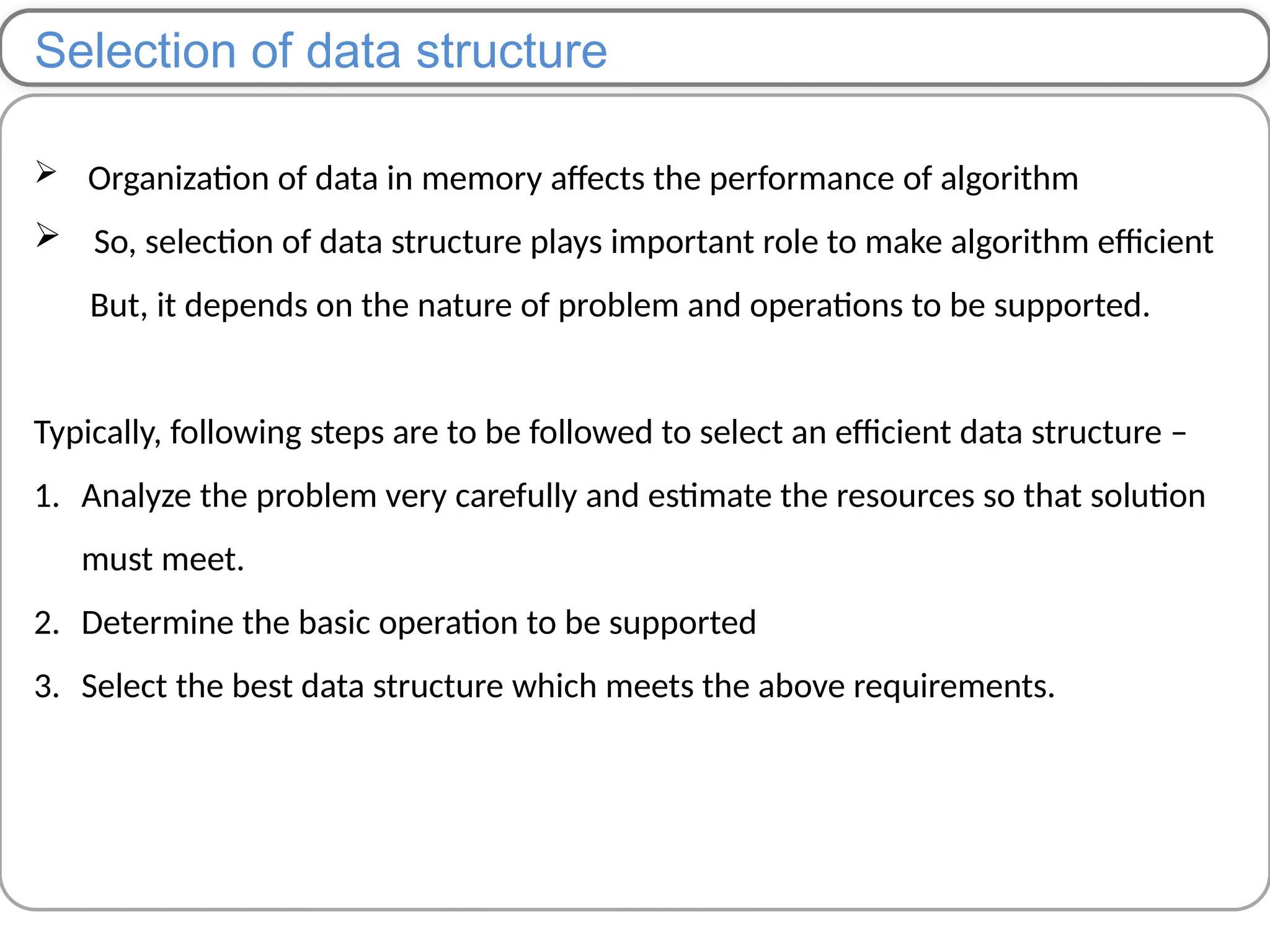 Selection of data structure
 Organization of data in memory affects the performance of algorithm
 So, selection of data structure plays important role to make algorithm efficient
But, it depends on the nature of problem and operations to be supported.
Typically, following steps are to be followed to select an efficient data structure –
1. Analyze the problem very carefully and estimate the resources so that solution
must meet.
2. Determine the basic operation to be supported
3. Select the best data structure which meets the above requirements.
 