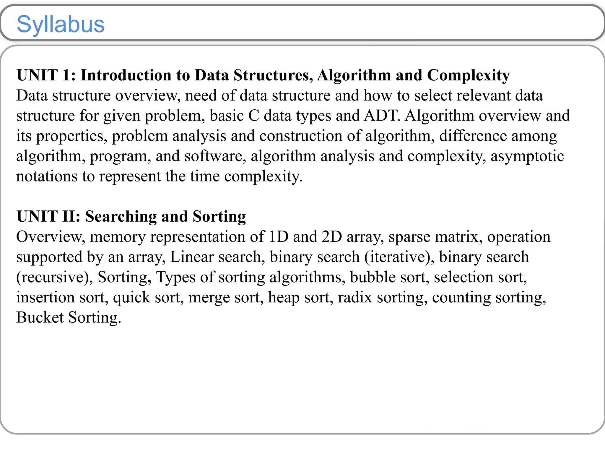 Syllabus
UNIT 1: Introduction to Data Structures, Algorithm and Complexity
Data structure overview, need of data structure and how to select relevant data
structure for given problem, basic C data types and ADT. Algorithm overview and
its properties, problem analysis and construction of algorithm, difference among
algorithm, program, and software, algorithm analysis and complexity, asymptotic
notations to represent the time complexity.
UNIT II: Searching and Sorting
Overview, memory representation of 1D and 2D array, sparse matrix, operation
supported by an array, Linear search, binary search (iterative), binary search
(recursive), Sorting, Types of sorting algorithms, bubble sort, selection sort,
insertion sort, quick sort, merge sort, heap sort, radix sorting, counting sorting,
Bucket Sorting.
 