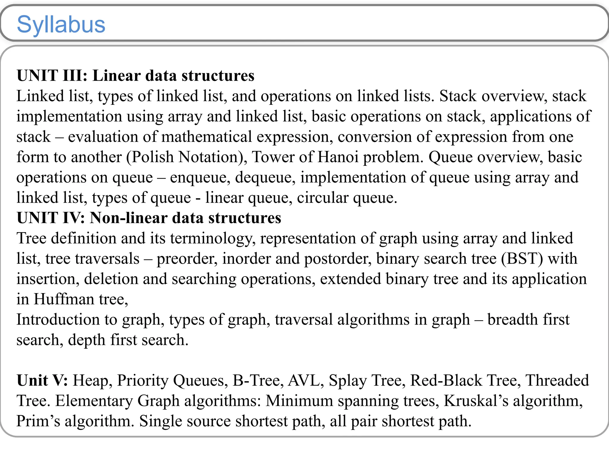 Syllabus
UNIT III: Linear data structures
Linked list, types of linked list, and operations on linked lists. Stack overview, stack
implementation using array and linked list, basic operations on stack, applications of
stack – evaluation of mathematical expression, conversion of expression from one
form to another (Polish Notation), Tower of Hanoi problem. Queue overview, basic
operations on queue – enqueue, dequeue, implementation of queue using array and
linked list, types of queue - linear queue, circular queue.
UNIT IV: Non-linear data structures
Tree definition and its terminology, representation of graph using array and linked
list, tree traversals – preorder, inorder and postorder, binary search tree (BST) with
insertion, deletion and searching operations, extended binary tree and its application
in Huffman tree,
Introduction to graph, types of graph, traversal algorithms in graph – breadth first
search, depth first search.
Unit V: Heap, Priority Queues, B-Tree, AVL, Splay Tree, Red-Black Tree, Threaded
Tree. Elementary Graph algorithms: Minimum spanning trees, Kruskal’s algorithm,
Prim’s algorithm. Single source shortest path, all pair shortest path.
 