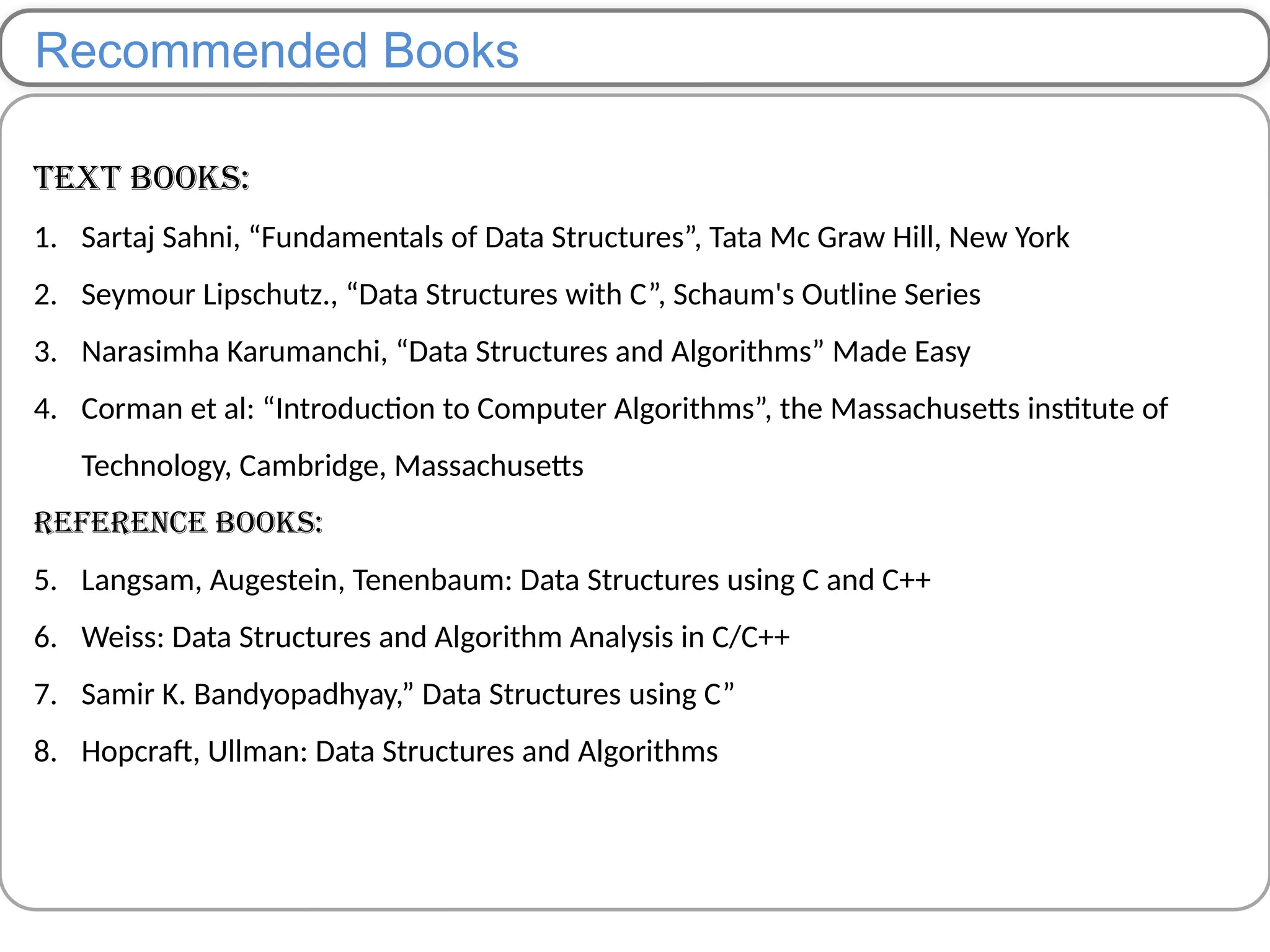 Recommended Books
Text Books:
1. Sartaj Sahni, “Fundamentals of Data Structures”, Tata Mc Graw Hill, New York
2. Seymour Lipschutz., “Data Structures with C”, Schaum's Outline Series
3. Narasimha Karumanchi, “Data Structures and Algorithms” Made Easy
4. Corman et al: “Introduction to Computer Algorithms”, the Massachusetts institute of
Technology, Cambridge, Massachusetts
Reference Books:
5. Langsam, Augestein, Tenenbaum: Data Structures using C and C++
6. Weiss: Data Structures and Algorithm Analysis in C/C++
7. Samir K. Bandyopadhyay,” Data Structures using C”
8. Hopcraft, Ullman: Data Structures and Algorithms
 