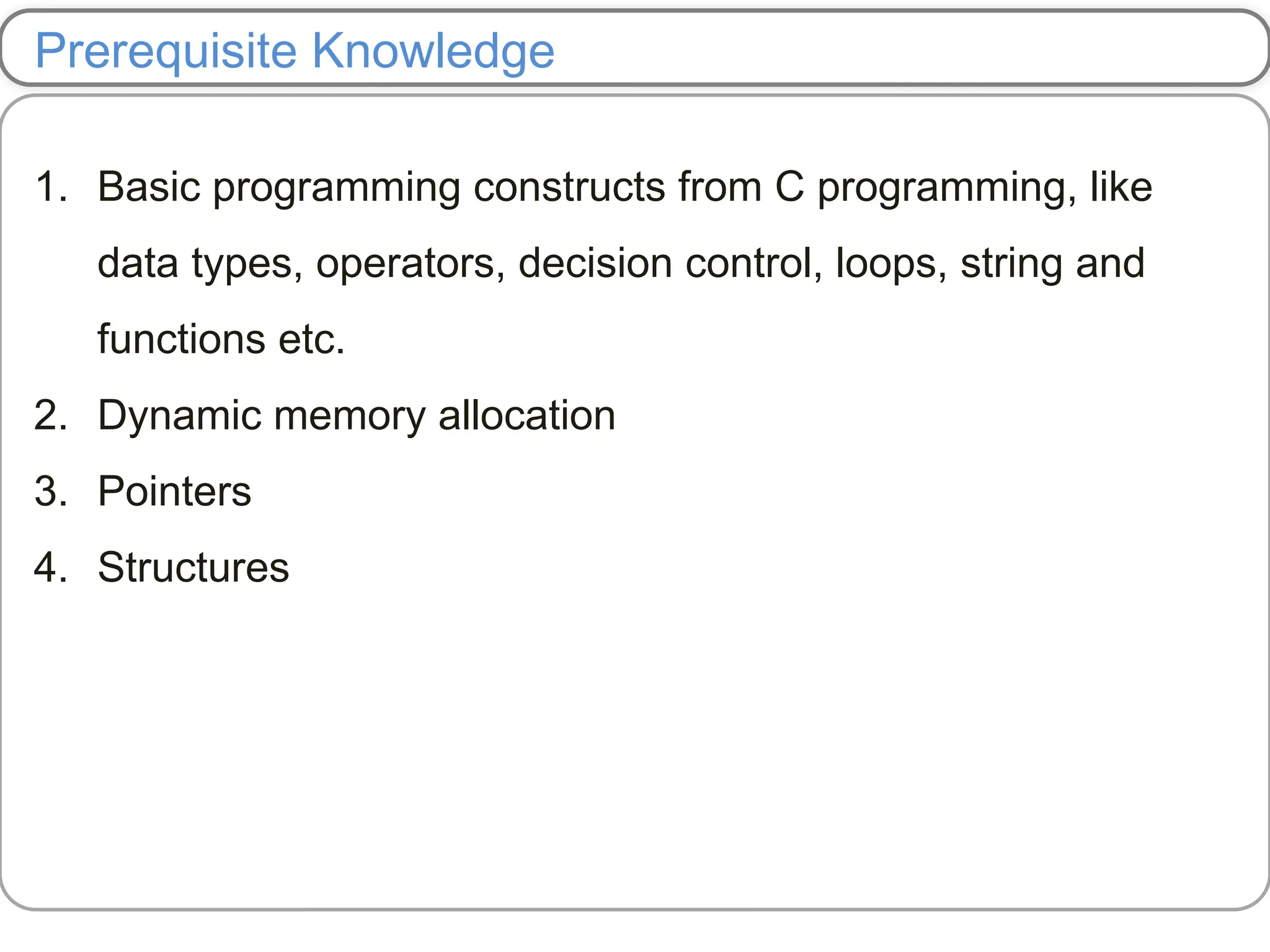 Prerequisite Knowledge
1. Basic programming constructs from C programming, like
data types, operators, decision control, loops, string and
functions etc.
2. Dynamic memory allocation
3. Pointers
4. Structures
 