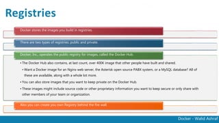 Docker - Walid Ashraf
Registries
Docker stores the images you build in registries.
There are two types of registries: public and private.
• The Docker Hub also contains, at last count, over 400K image that other people have built and shared.
• Want a Docker image for an Nginx web server, the Asterisk open source PABX system, or a MySQL
database? All of these are available, along with a whole lot more.
• You can also store images that you want to keep private on the Docker Hub.
• These images might include source code or other proprietary information you want to keep secure or
only share with other members of your team or organization.
Docker, Inc., operates the public registry for images, called the Docker Hub.
Also you can create you own Registry behind the fire wall.
 