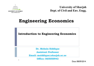 Introduction to Engineering Economics
Dr. Mohsin Siddique
Assistant Professor
Email: msiddique@sharjah.ac.ae
Office: 0650509431
Date: 08/09/2014
Engineering Economics
University of Sharjah
Dept. of Civil and Env. Engg.
 