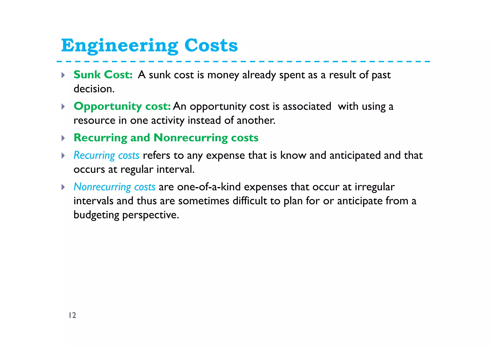 Engineering Costs
12
Sunk Cost: A sunk cost is money already spent as a result of past
decision.
Opportunity cost: An opportunity cost is associated with using a
resource in one activity instead of another.
Recurring and Nonrecurring costs
Recurring costs refers to any expense that is know and anticipated and that
occurs at regular interval.
Nonrecurring costs are one-of-a-kind expenses that occur at irregular
intervals and thus are sometimes difficult to plan for or anticipate from a
budgeting perspective.
 