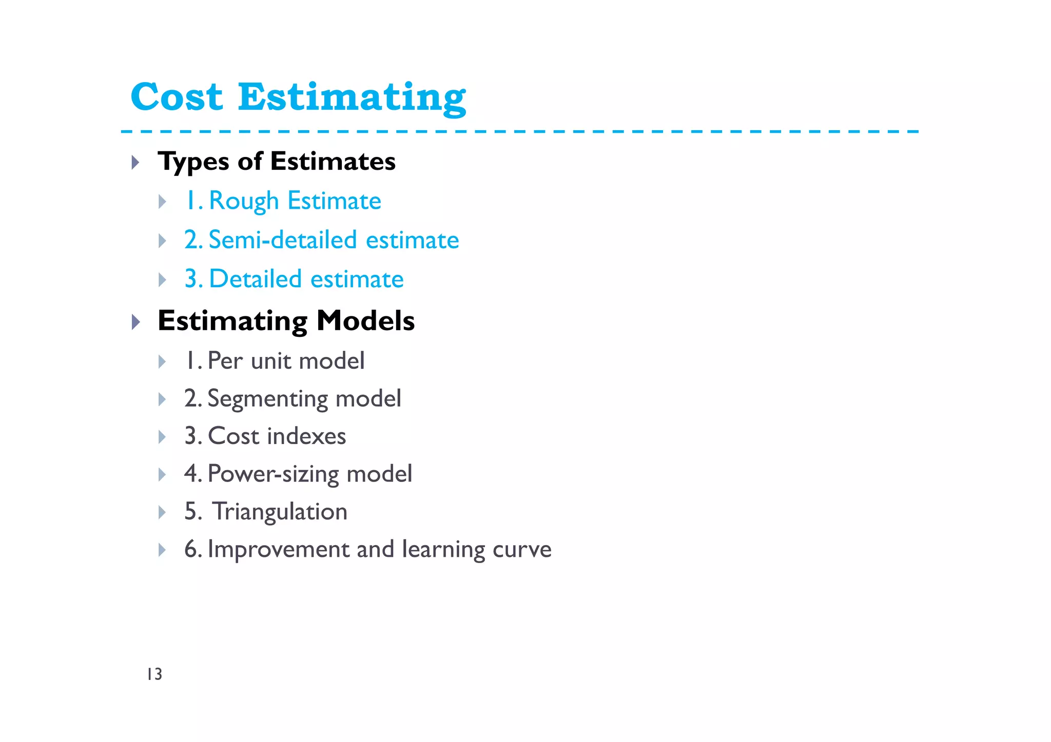 Cost Estimating
13
Types of Estimates
1. Rough Estimate
2. Semi-detailed estimate
3. Detailed estimate
Estimating Models
1. Per unit model
2. Segmenting model
3. Cost indexes
4. Power-sizing model
5. Triangulation
6. Improvement and learning curve
 
