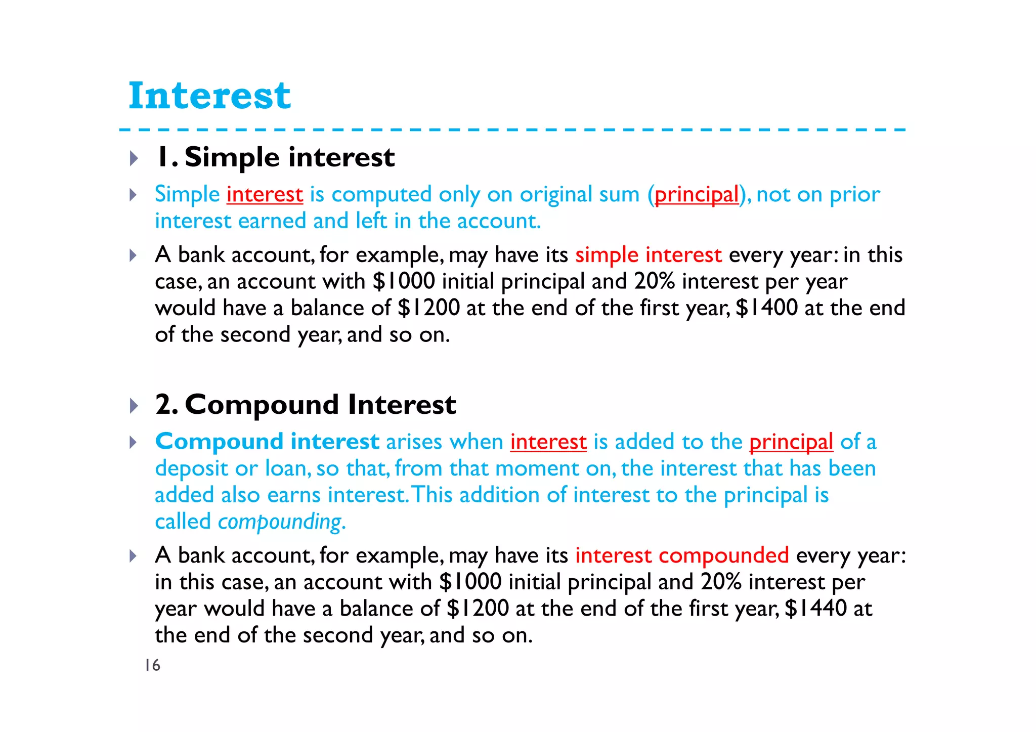Interest
16
1. Simple interest
Simple interest is computed only on original sum (principal), not on prior
interest earned and left in the account.
A bank account, for example, may have its simple interest every year: in this
case, an account with $1000 initial principal and 20% interest per year
would have a balance of $1200 at the end of the first year, $1400 at the end
of the second year, and so on.
2. Compound Interest
Compound interest arises when interest is added to the principal of a
deposit or loan, so that, from that moment on, the interest that has been
added also earns interest.This addition of interest to the principal is
called compounding.
A bank account, for example, may have its interest compounded every year:
in this case, an account with $1000 initial principal and 20% interest per
year would have a balance of $1200 at the end of the first year, $1440 at
the end of the second year, and so on.
 