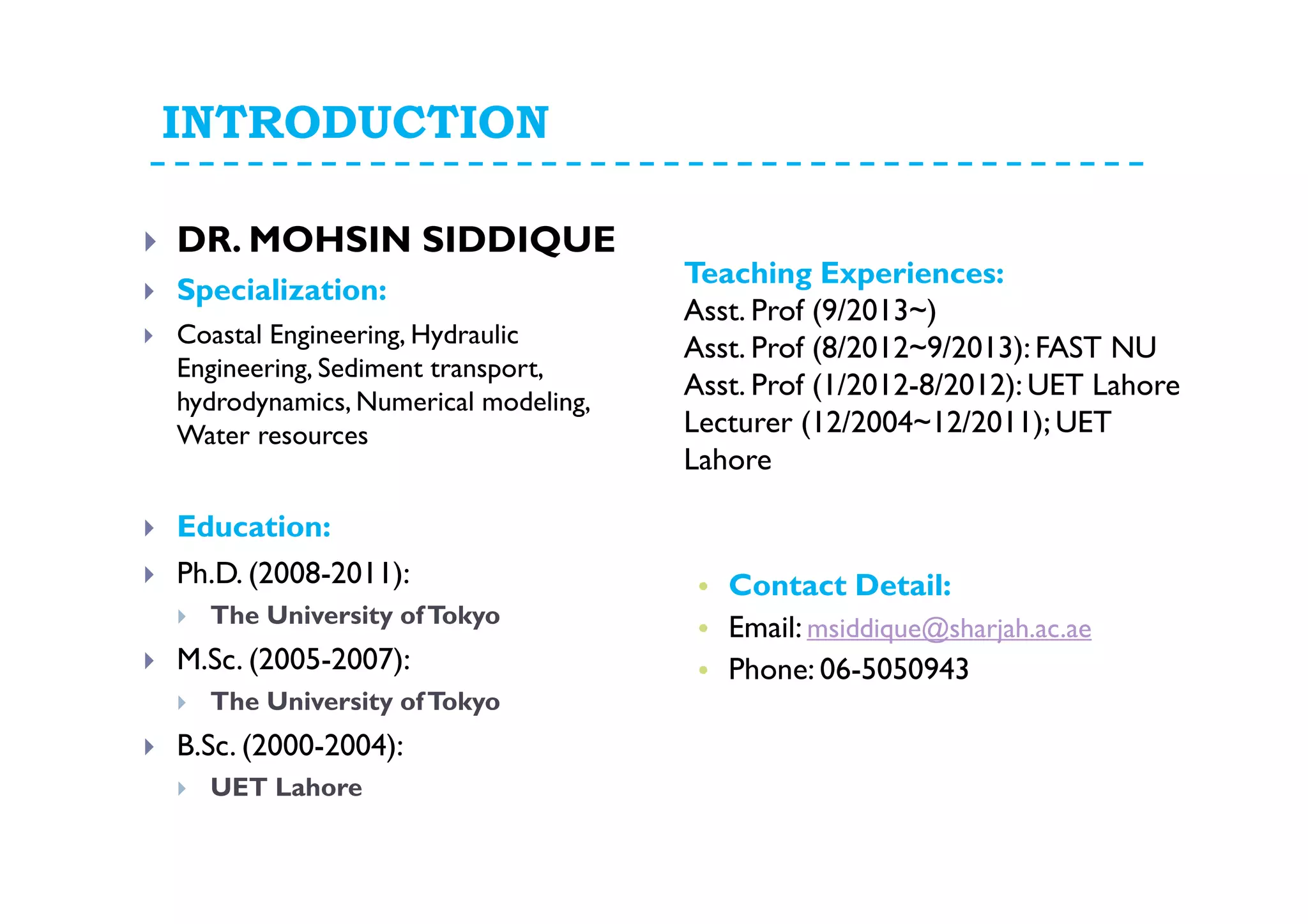INTRODUCTION
DR. MOHSIN SIDDIQUE
Specialization:
Coastal Engineering, Hydraulic
Engineering, Sediment transport,
hydrodynamics, Numerical modeling,
Water resources
Education:
Ph.D. (2008-2011):
The University ofTokyo
M.Sc. (2005-2007):
The University ofTokyo
B.Sc. (2000-2004):
UET Lahore
Teaching Experiences:
Asst. Prof (9/2013~)
Asst. Prof (8/2012~9/2013): FAST NU
Asst. Prof (1/2012-8/2012): UET Lahore
Lecturer (12/2004~12/2011); UET
Lahore
• Contact Detail:
• Email: msiddique@sharjah.ac.ae
• Phone: 06-5050943
 