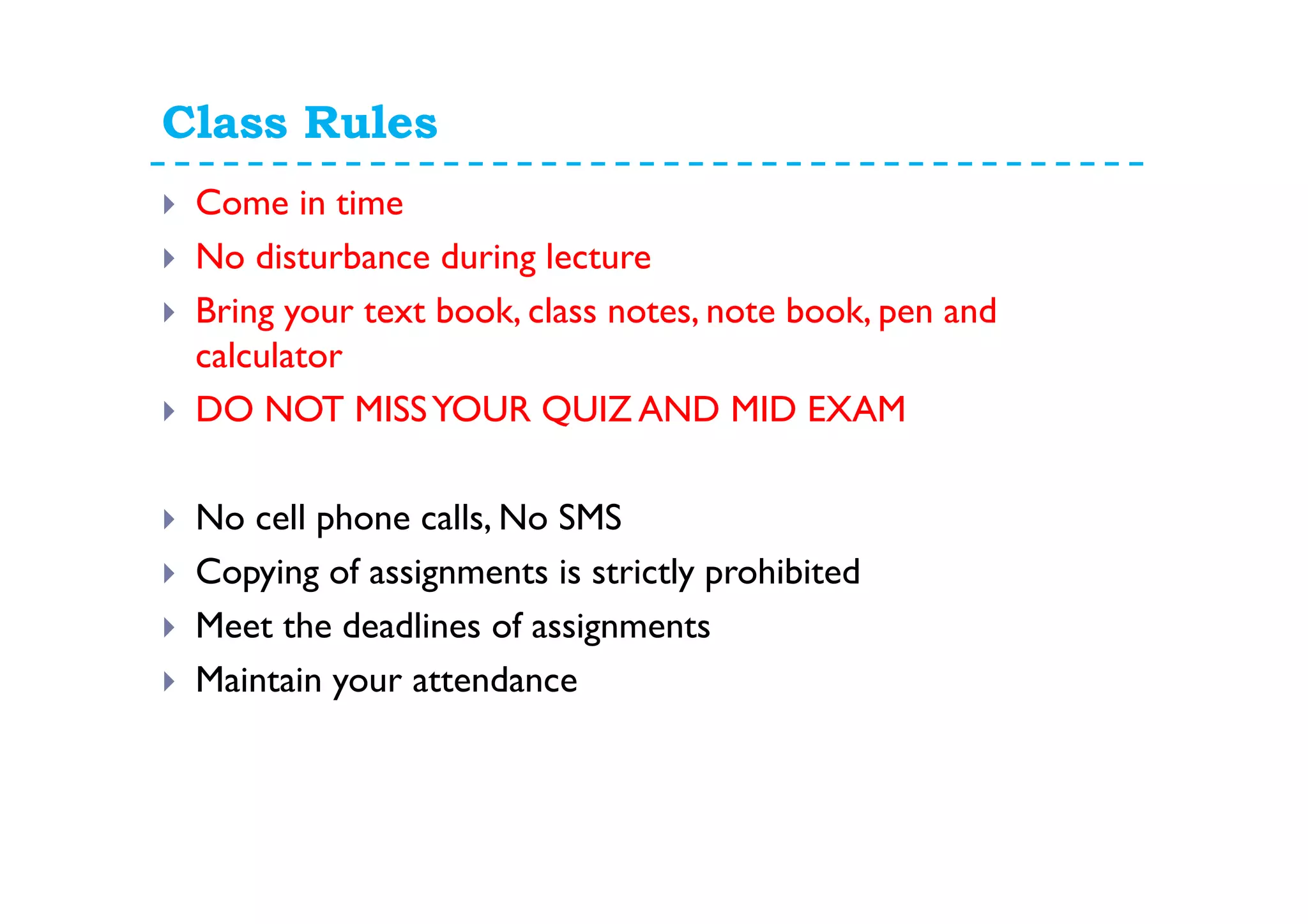 Class Rules
Come in time
No disturbance during lecture
Bring your text book, class notes, note book, pen and
calculator
DO NOT MISSYOUR QUIZ AND MID EXAM
No cell phone calls, No SMS
Copying of assignments is strictly prohibited
Meet the deadlines of assignments
Maintain your attendance
 