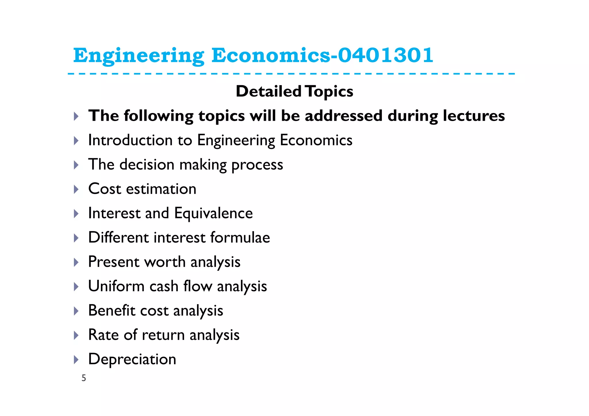 Engineering Economics-0401301
5
DetailedTopics
The following topics will be addressed during lectures
Introduction to Engineering Economics
The decision making process
Cost estimation
Interest and Equivalence
Different interest formulae
Present worth analysis
Uniform cash flow analysis
Benefit cost analysis
Rate of return analysis
Depreciation
 