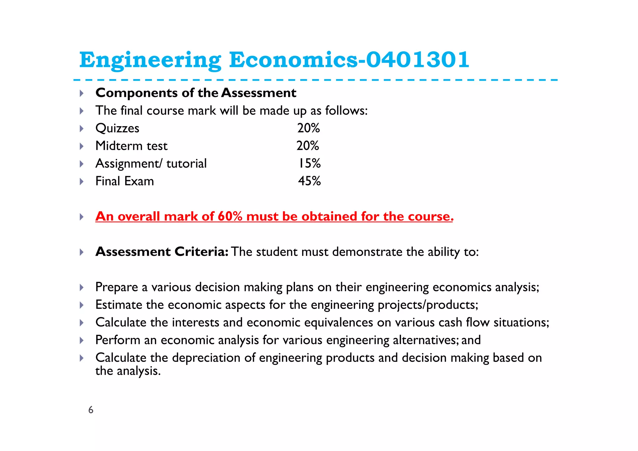 Engineering Economics-0401301
6
Components of the Assessment
The final course mark will be made up as follows:
Quizzes 20%
Midterm test 20%
Assignment/ tutorial 15%
Final Exam 45%
An overall mark of 60% must be obtained for the course.
Assessment Criteria: The student must demonstrate the ability to:
Prepare a various decision making plans on their engineering economics analysis;
Estimate the economic aspects for the engineering projects/products;
Calculate the interests and economic equivalences on various cash flow situations;
Perform an economic analysis for various engineering alternatives; and
Calculate the depreciation of engineering products and decision making based on
the analysis.
 