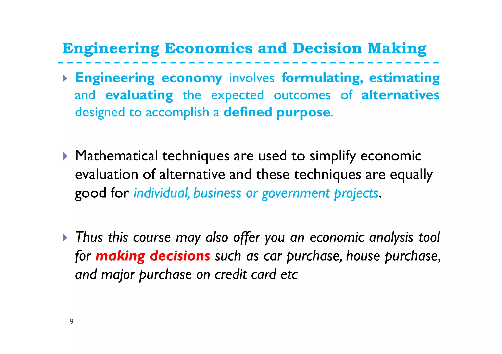 Engineering Economics and Decision Making
9
Engineering economy involves formulating, estimating
and evaluating the expected outcomes of alternatives
designed to accomplish a defined purpose.
Mathematical techniques are used to simplify economic
evaluation of alternative and these techniques are equally
good for individual, business or government projects.
Thus this course may also offer you an economic analysis tool
for making decisions such as car purchase, house purchase,
and major purchase on credit card etc
 