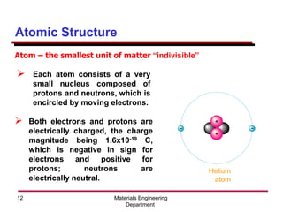 Materials Engineering
Department
12
Atomic Structure
➢ Each atom consists of a very
small nucleus composed of
protons and neutrons, which is
encircled by moving electrons.
➢ Both electrons and protons are
electrically charged, the charge
magnitude being 1.6x10-19 C,
which is negative in sign for
electrons and positive for
protons; neutrons are
electrically neutral.
Atom – the smallest unit of matter “indivisible”
Helium
atom
 