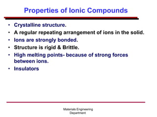 Properties of Ionic Compounds
• Crystalline structure.
• A regular repeating arrangement of ions in the solid.
• Ions are strongly bonded.
• Structure is rigid & Brittle.
• High melting points- because of strong forces
between ions.
• Insulators
Materials Engineering
Department
 