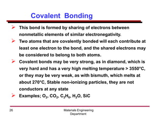 Materials Engineering
Department
26
➢ This bond is formed by sharing of electrons between
nonmetallic elements of similar electronegativity.
➢ Two atoms that are covalently bonded will each contribute at
least one electron to the bond, and the shared electrons may
be considered to belong to both atoms.
➢ Covalent bonds may be very strong, as in diamond, which is
very hard and has a very high melting temperature > 3550°C,
or they may be very weak, as with bismuth, which melts at
about 270°C, Stable non-ionizing particles, they are not
conductors at any state
➢ Examples; O2, CO2, C2H6, H2O, SiC
Covalent Bonding
 