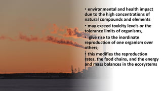 • environmental and health impact
due to the high concentrations of
natural compounds and elements
• may exceed toxicity levels or the
tolerance limits of organisms,
• give rise to the inordinate
reproduction of one organism over
others;
• this modifies the reproduction
rates, the food chains, and the energy
and mass balances in the ecosystems
 