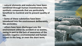 • natural elements and molecules have been
combined through human inventiveness into
synthetic compounds that are particularly
beneficial to mankind and its present quality of
life.
• Some of these substances have been
introduced into the environment deliberately,
like pesticides;
• others have been discharged into the
environment either by accident or as wastes,
owing in part to the lack of awareness of the
possible negative environmental and human
impact in the long, or even the short term;
 
