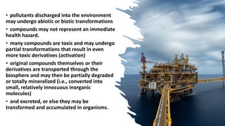 • pollutants discharged into the environment
may undergo abiotic or biotic transformations
• compounds may not represent an immediate
health hazard.
• many compounds are toxic and may undergo
partial transformations that result in even
more toxic derivatives (activation)
• original compounds themselves or their
derivatives are transported through the
biosphere and may then be partially degraded
or totally mineralized (i.e., converted into
small, relatively innocuous inorganic
molecules)
• and excreted, or else they may be
transformed and accumulated in organisms.
 