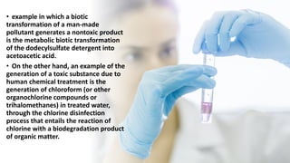 • example in which a biotic
transformation of a man-made
pollutant generates a nontoxic product
is the metabolic biotic transformation
of the dodecylsulfate detergent into
acetoacetic acid.
• On the other hand, an example of the
generation of a toxic substance due to
human chemical treatment is the
generation of chloroform (or other
organochlorine compounds or
trihalomethanes) in treated water,
through the chlorine disinfection
process that entails the reaction of
chlorine with a biodegradation product
of organic matter.
 
