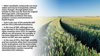 • Other xenobiotic compounds are more
stable and may be transported, without
major changes, through global mass
transfer to sites very far from the original
discharge point, and exposed to
unpredictable conditions that may
produce a serious environmental or
health impact.
• Such is the case of the pesticide DDT
and the CFCs (chlorofluorocarbons).
• In the case of DDT, although it has
been banned in the United States and
other countries since 1972, its negative
effects are still present; for example, it
has been detected in the Arctic Circle
where no DDT was ever applied.
• In the case of CFCs, their high volatility
and low reactivity allow their movement
to the stratosphere and the destruction
of the protective ozone layer through an
initial photolytic reaction caused by
ultraviolet (UV) radiation.
 