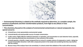 • Environmental Chemistry is related to the methods required to determine, in a complex sample, the
presence of pollutants and their transformation products, from high to very dilute or trace
concentrations.
• This chemistry, focused on the analysis of environmental contaminants or natural compounds, has
special concerns:
a) It should have a truly representative environmental sample.
b) It should identify and avoid possible sources of sample contamination.
c) It often needs a highly effective method of extraction or separation, and concentration to reach detection levels, especially
when measuring extremely low concentrations or trace amounts of the analyte.
d) It should separate or identify a target compound from an array of a complex mixture of compounds or matrix , taking into
account innumerable interaction s with other compounds present in the sample and considering that they may interfere
with the method.
e) Because many of the analyses have to be normalized, it is almost certain that validation of the results will be necessary.
 
