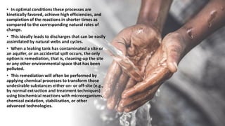 • In optimal conditions these processes are
kinetically favored, achieve high efficiencies, and
completion of the reactions in shorter times as
compared to the corresponding natural rates of
change.
• This ideally leads to discharges that can be easily
assimilated by natural webs and cycles.
• When a leaking tank has contaminated a site or
an aquifer, or an accidental spill occurs, the only
option is remediation, that is, cleaning-up the site
or any other environmental space that has been
polluted.
• This remediation will often be performed by
applying chemical processes to transform those
undesirable substances either on- or off-site (e.g.,
by normal extraction and treatment techniques)
using biochemical reactions with microorganisms,
chemical oxidation, stabilization, or other
advanced technologies.
 