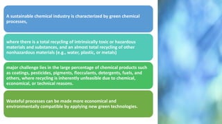 A sustainable chemical industry is characterized by green chemical
processes,
where there is a total recycling of intrinsically toxic or hazardous
materials and substances, and an almost total recycling of other
nonhazardous materials (e.g., water, plastic, or metals)
major challenge lies in the large percentage of chemical products such
as coatings, pesticides, pigments, flocculants, detergents, fuels, and
others, where recycling is inherently unfeasible due to chemical,
economical, or technical reasons.
Wasteful processes can be made more economical and
environmentally compatible by applying new green technologies.
 