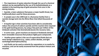 • The importance of waste reduction through the use of a chemical
catalyst can be exemplified by the use of N-methylimidazole as a
catalyst in the leaching step of gold extraction from ores in the
mining industry.
• Cyanide, a toxic substance that poses a major health threat, has
traditionally been used for these processes.
• A sample case is the 1999 leak in a Rumanian facility from a
cyanide storage tank into the Rhine River that killed thousands of
fish.
• A hopeful sign is that scientists have been able to considerably
reduce the amount of sodium cyanide and the reaction time required
in the gold leaching process, by using a few parts per million of the
imidazole activator that dramatically boosts the recovery rates .
• In some cases , green reactions are based on feedstocks derived
from renewable resources that produce highly pure compounds.
• Another green option is the use of supercritical fluids that are
more benign substances (e.g., water, carbon dioxide, and light
nonhalogenated hydrocarbons);
• such fluids can be used as solvents for separations or as media for
reactions, and can be easily recovered from the product mixture and
recycled.
 