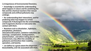 1.6 Importance of Environmental Chemistry
• knowledge is essential for understanding
what happens in nature and for predicting the
fate and the chemical reactions that natural
compounds and artificial pollutants may
undergo;
• for understanding their interactions, and for
predicting what may happen to certain
compounds if discharged into the environment,
and if organisms (human or not) come into
contact with them.
• Reactions such as dissolution , hydrolysis,
precipitation, photolysis,
adsorption/desorption, oxidation-reduction, ion
exchange, complexation, biodegradation,
polymerization , and others taking place in the
environment, may affect the solubility of
pollutants and therefore their mobility,
speciation, and toxicity.
• can define to a great extent the dispersion,
bioavailability, and risk associated with them.
 