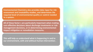 Environmental Chemistry also provides data input for risk
assessment and treatability studies, and determines the
required level of environmental quality or control needed
in a system.
All of these factor s are particularly important when making
cost-effective decisions about discharge treatments or risk-
management decisions, or in determining environmental-
impact mitigation or remediation measures.
This will help us understand what is happening in and to
our environment, with and without human intervention .
 