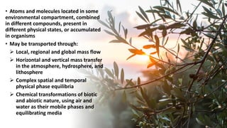 • Atoms and molecules located in some
environmental compartment, combined
in different compounds, present in
different physical states, or accumulated
in organisms
• May be transported through:
➢ Local, regional and global mass flow
➢ Horizontal and vertical mass transfer
in the atmosphere, hydrosphere, and
lithosphere
➢ Complex spatial and temporal
physical phase equilibria
➢ Chemical transformations of biotic
and abiotic nature, using air and
water as their mobile phases and
equilibrating media
 