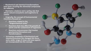 • Biochemical and chemical transformations
have been recycling the elemental compounds
for millennia
• Maintains a balance and a cycling rate that
allows natural ecosystems and organisms to
coexist
• Originally, the concept of Environmental
Chemistry focused on:
✓ Reactions related to the
"biogeochemical cycles"
✓ Reactions that may affect the growth of
plants and the sustainment of organisms
✓ Reactions and processes that involve
geochemical formations and
transformations
• Increasing complexity of biochemical and
chemical processes has changed this focus,
and a wider range of views and new aspects
are incorporated into the concept.
 