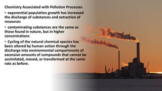 Chemistry Associated with Pollution Processes
• exponential population growth has increased
the discharge of substances and extraction of
resources
• contaminating substances are the same as
those found in nature, but in higher
concentrations
• Cycling of the natural chemical species has
been altered by human action through the
discharge into environmental compartments of
excessive amounts of compounds that cannot be
assimilated, moved, or transformed at the same
rate as before.
 