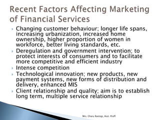    Changing customer behaviour; longer life spans,
    increasing urbanization, increased home
    ownership, higher proportion of women in
    workforce, better living standards, etc.
   Deregulation and government intervention; to
    protect interests of consumers and to facilitate
    more competitive and efficient industry
   Intense competition
   Technological innovation; new products, new
    payment systems, new forms of distribution and
    delivery, enhanced MIS
   Client relationship and quality; aim is to establish
    long term, multiple service relationship


                             Mrs. Charu Rastogi, Asst. Proff.
 